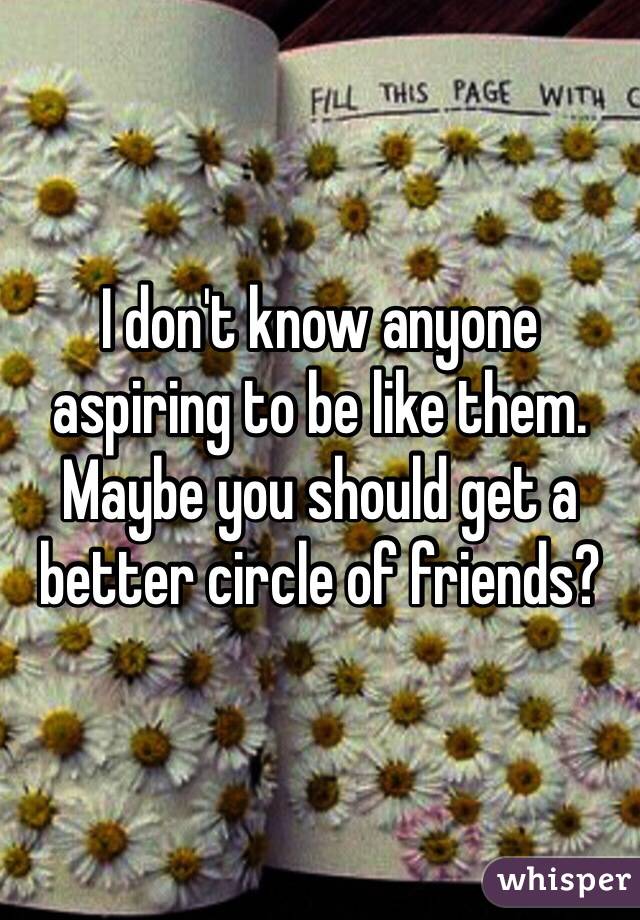 I don't know anyone aspiring to be like them. Maybe you should get a better circle of friends?