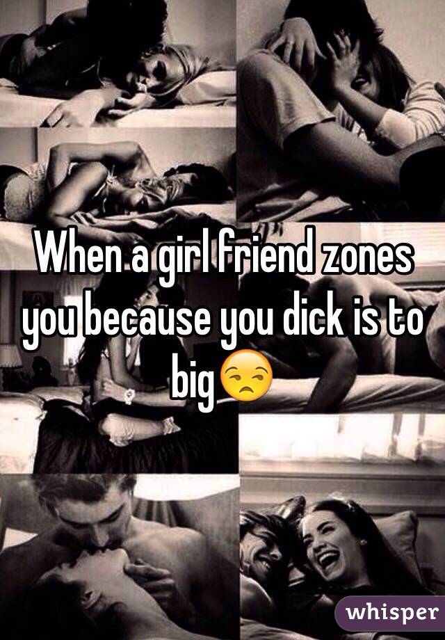 When a girl friend zones you because you dick is to big😒