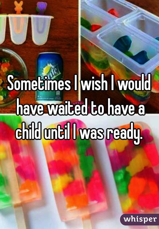 Sometimes I wish I would have waited to have a child until I was ready. 