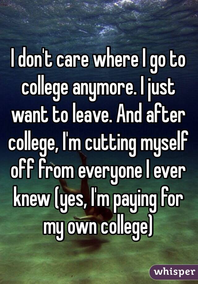 I don't care where I go to college anymore. I just want to leave. And after college, I'm cutting myself off from everyone I ever knew (yes, I'm paying for my own college)