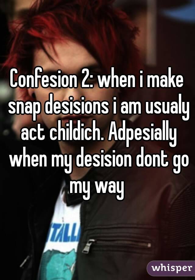 Confesion 2: when i make snap desisions i am usualy act childich. Adpesially when my desision dont go my way 