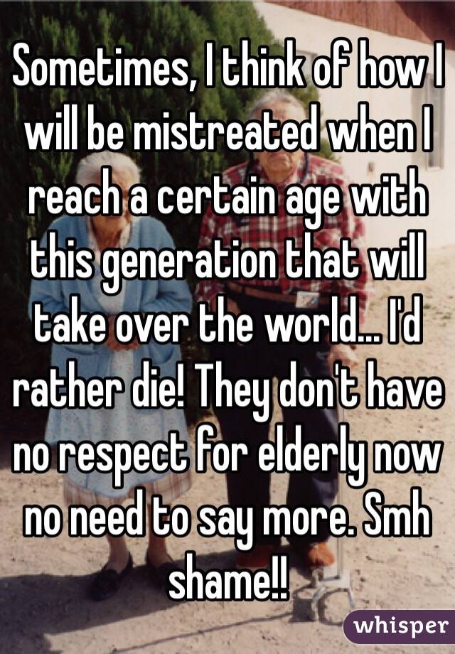 Sometimes, I think of how I will be mistreated when I reach a certain age with this generation that will take over the world... I'd rather die! They don't have no respect for elderly now no need to say more. Smh shame!!