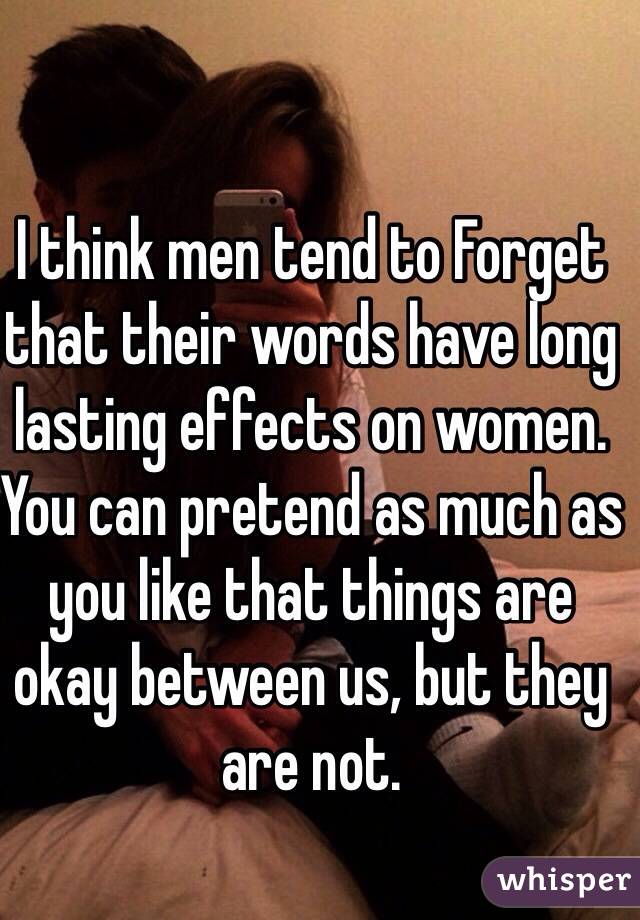 I think men tend to Forget that their words have long lasting effects on women. You can pretend as much as you like that things are okay between us, but they are not. 