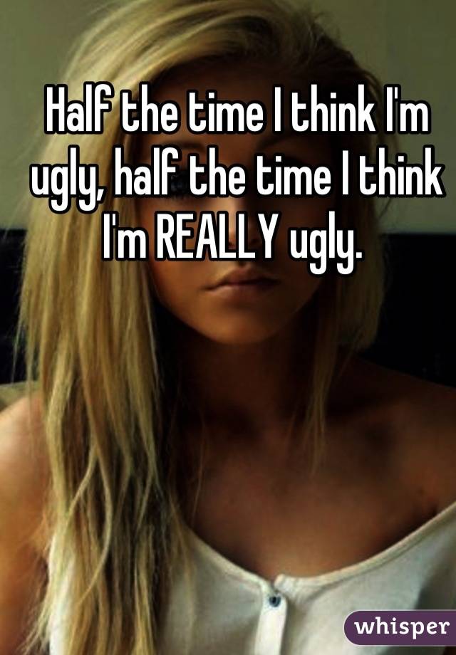 Half the time I think I'm ugly, half the time I think I'm REALLY ugly. 