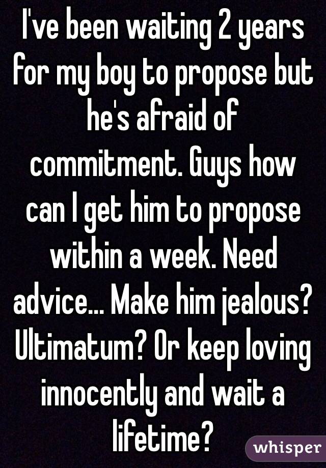 I've been waiting 2 years for my boy to propose but he's afraid of commitment. Guys how can I get him to propose within a week. Need advice... Make him jealous? Ultimatum? Or keep loving innocently and wait a lifetime?