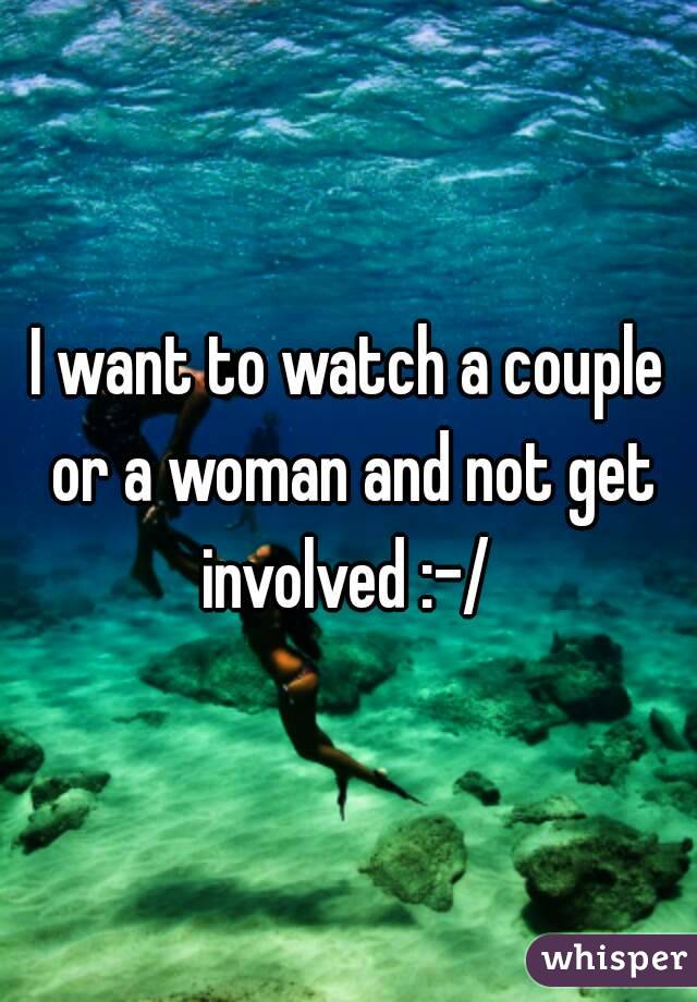 I want to watch a couple or a woman and not get involved :-/ 