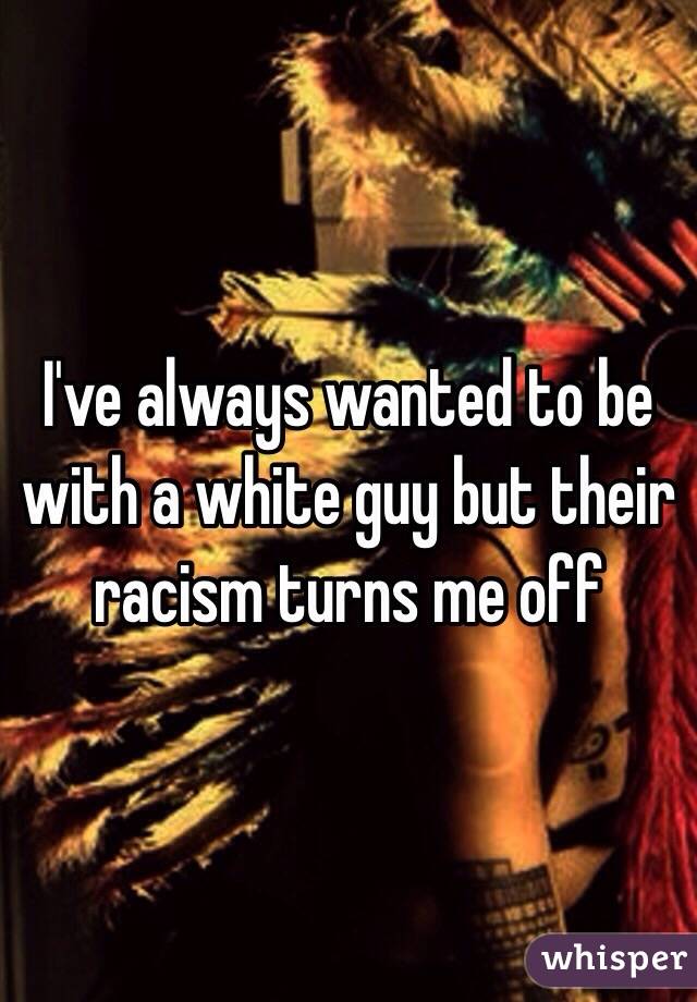 I've always wanted to be with a white guy but their racism turns me off 