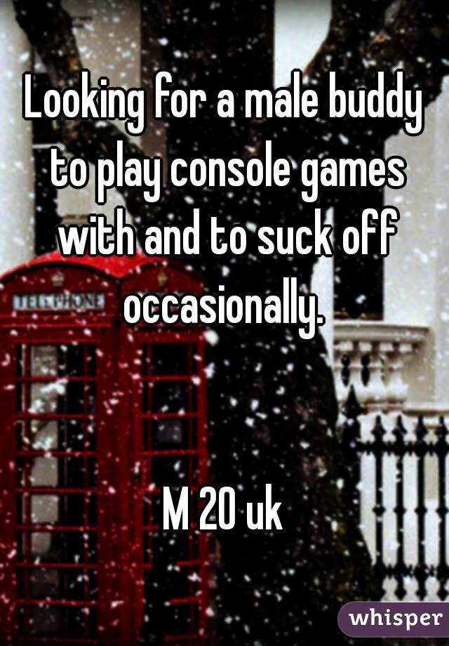 Looking for a male buddy to play console games with and to suck off occasionally. 


M 20 uk