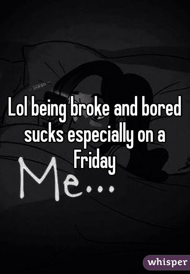 Lol being broke and bored sucks especially on a Friday 