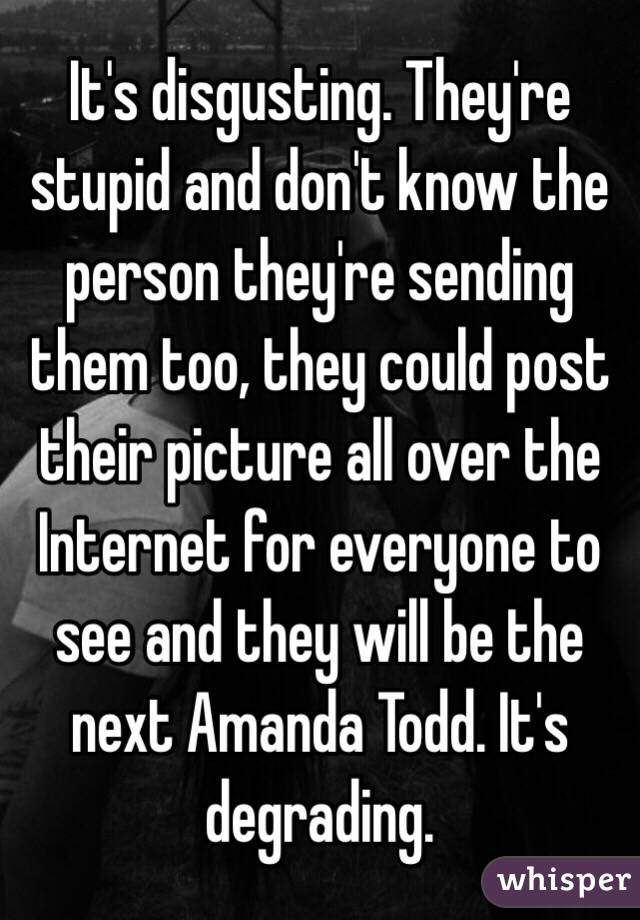 It's disgusting. They're stupid and don't know the person they're sending them too, they could post their picture all over the Internet for everyone to see and they will be the next Amanda Todd. It's degrading. 