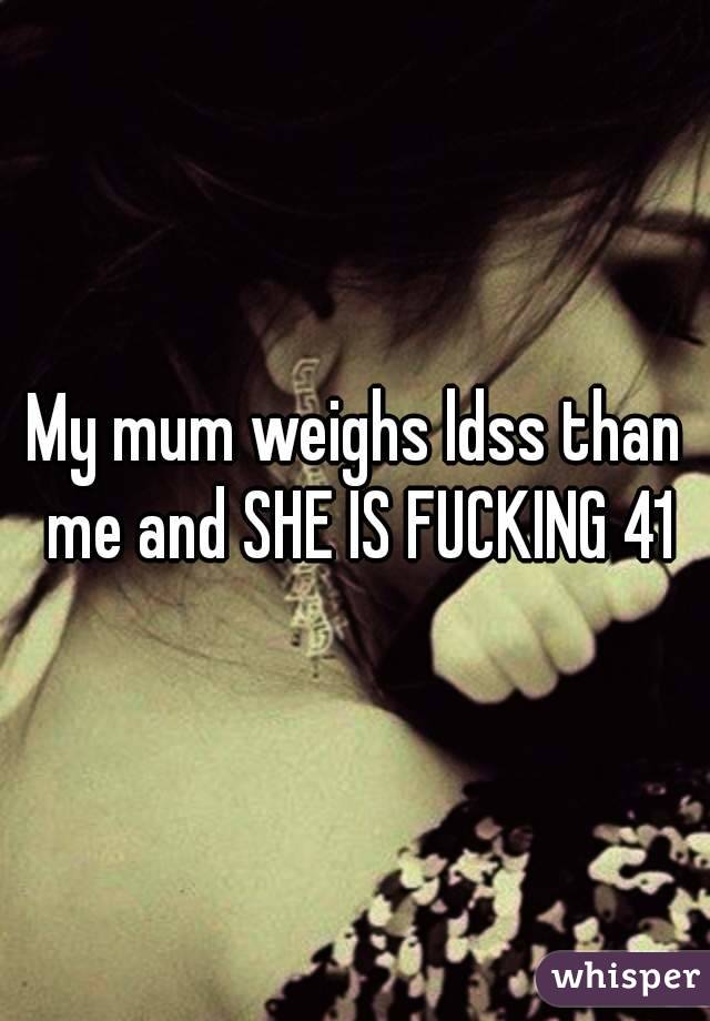 My mum weighs ldss than me and SHE IS FUCKING 41