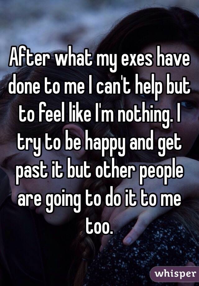 After what my exes have done to me I can't help but to feel like I'm nothing. I try to be happy and get past it but other people are going to do it to me too.