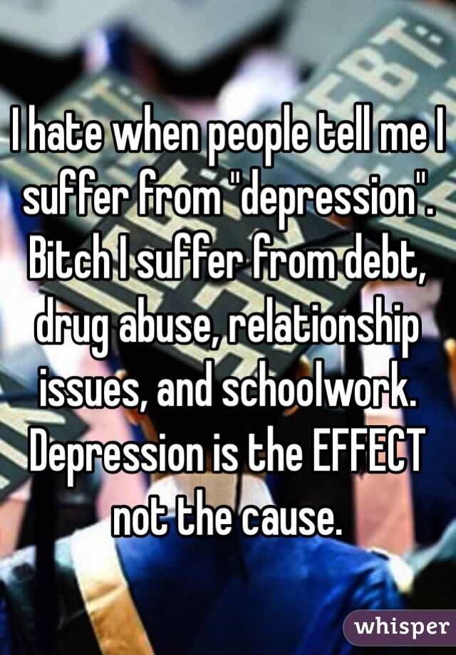 I hate when people tell me I suffer from "depression". Bitch I suffer from debt, drug abuse, relationship issues, and schoolwork. Depression is the EFFECT not the cause.