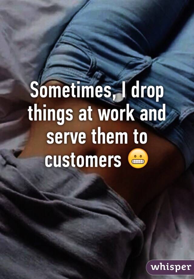 Sometimes, I drop things at work and serve them to customers 😬