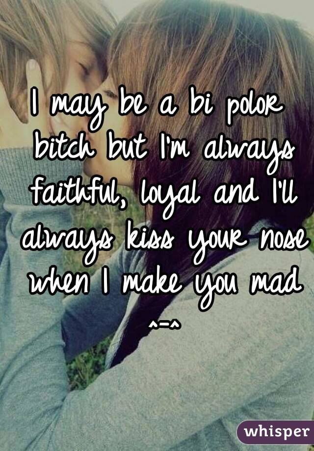 I may be a bi polor bitch but I'm always faithful, loyal and I'll always kiss your nose when I make you mad ^-^