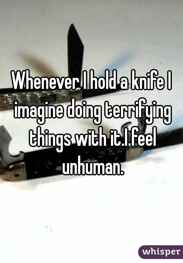 Whenever I hold a knife I imagine doing terrifying things with it.I feel unhuman.