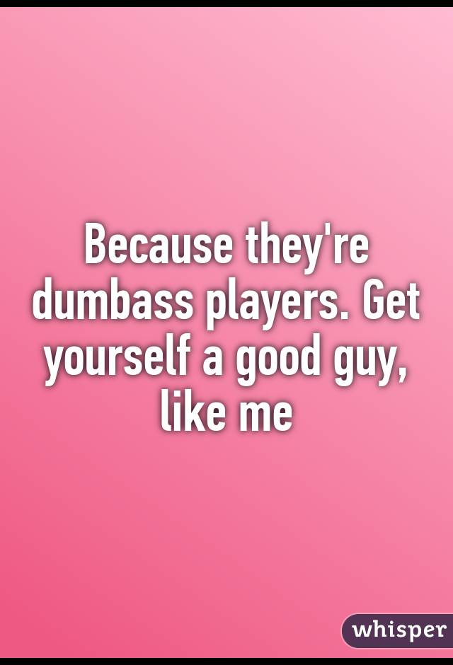 Because they're dumbass players. Get yourself a good guy, like me