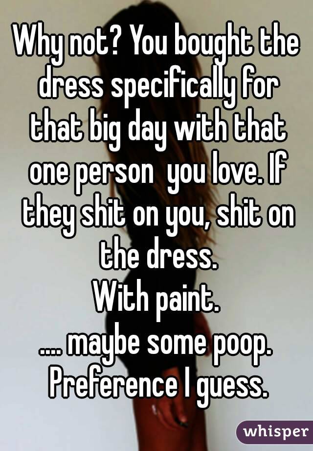 Why not? You bought the dress specifically for that big day with that one person  you love. If they shit on you, shit on the dress.
With paint.
.... maybe some poop. Preference I guess.