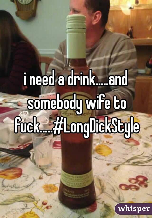 i need a drink.....and somebody wife to fuck.....#LongDickStyle