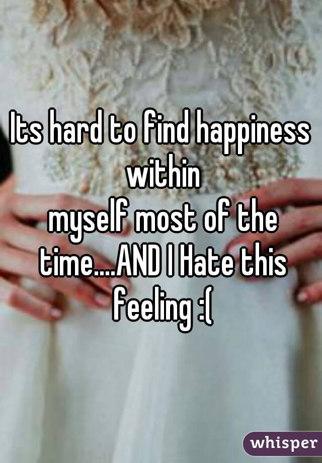 Its hard to find happiness within
 myself most of the time....AND I Hate this feeling :(