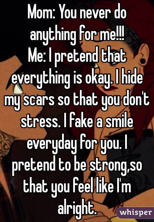 Mom: You never do anything for me!!!
Me: I pretend that everything is okay. I hide my scars so that you don't stress. I fake a smile everyday for you. I pretend to be strong,so that you feel like I'm  alright. 