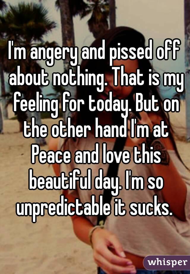 I'm angery and pissed off about nothing. That is my feeling for today. But on the other hand I'm at Peace and love this beautiful day. I'm so unpredictable it sucks. 