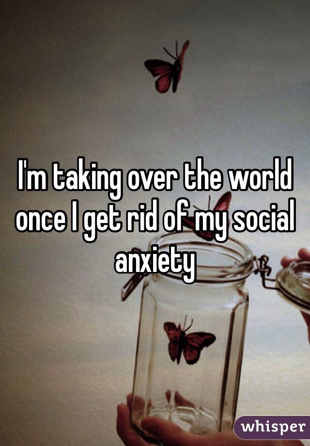 I'm taking over the world once I get rid of my social anxiety