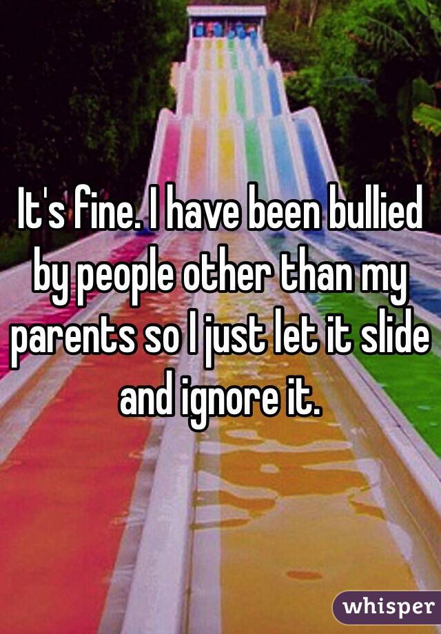 It's fine. I have been bullied by people other than my parents so I just let it slide and ignore it. 