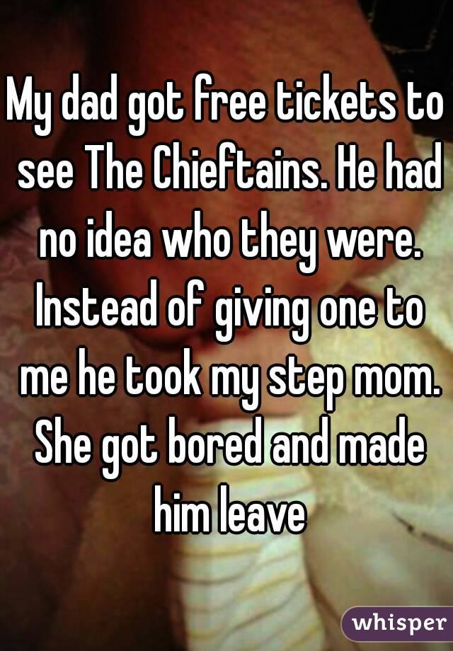 My dad got free tickets to see The Chieftains. He had no idea who they were. Instead of giving one to me he took my step mom. She got bored and made him leave