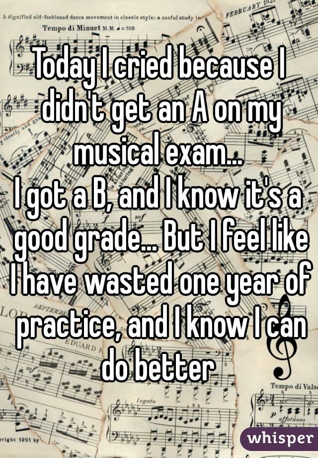 Today I cried because I didn't get an A on my musical exam... 
I got a B, and I know it's a good grade... But I feel like I have wasted one year of practice, and I know I can do better 