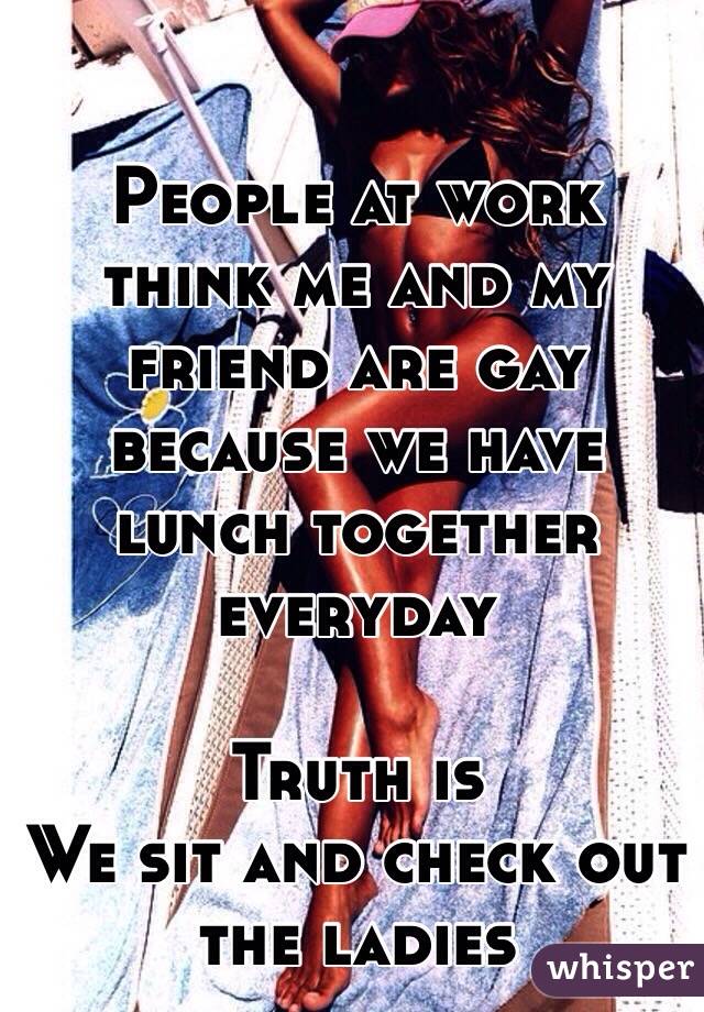 People at work think me and my friend are gay because we have lunch together everyday 

Truth is
We sit and check out the ladies