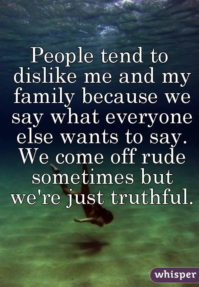 People tend to dislike me and my family because we say what everyone else wants to say. We come off rude sometimes but we're just truthful. 