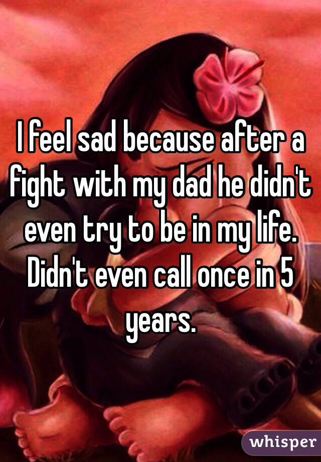 I feel sad because after a fight with my dad he didn't even try to be in my life. Didn't even call once in 5 years. 