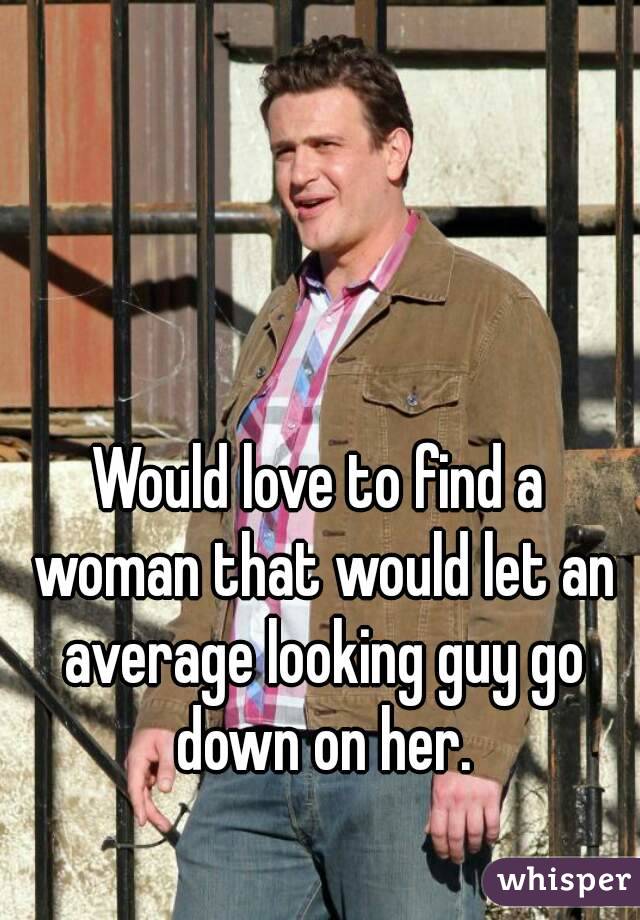 Would love to find a woman that would let an average looking guy go down on her.