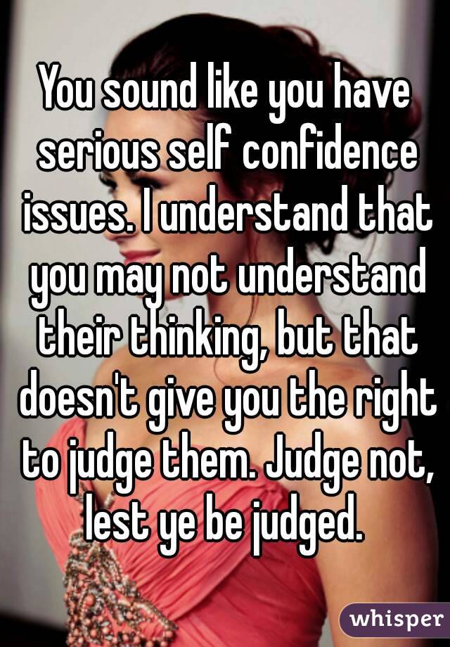 You sound like you have serious self confidence issues. I understand that you may not understand their thinking, but that doesn't give you the right to judge them. Judge not, lest ye be judged. 