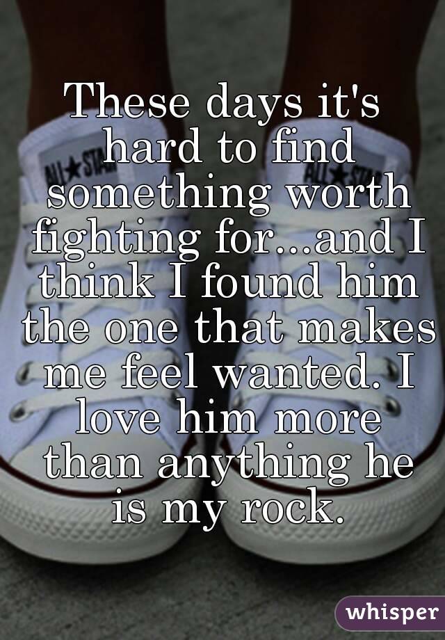 These days it's hard to find something worth fighting for...and I think I found him the one that makes me feel wanted. I love him more than anything he is my rock.