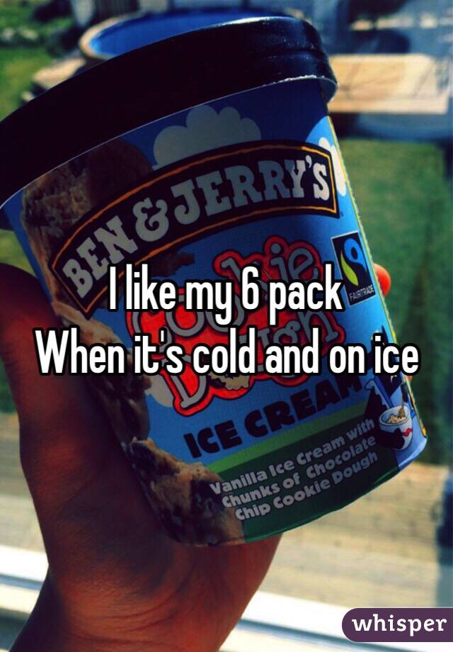 I like my 6 pack 
When it's cold and on ice