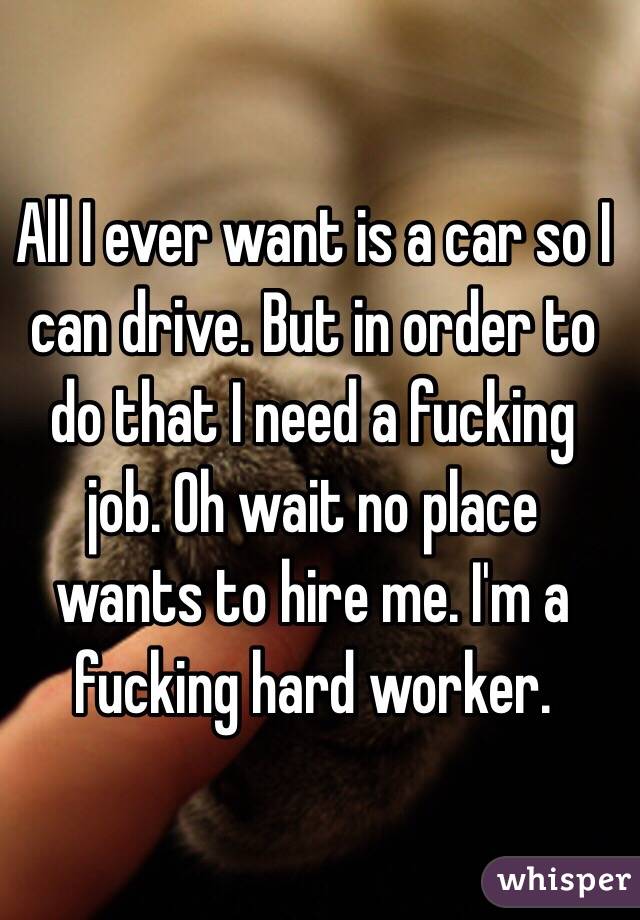 All I ever want is a car so I can drive. But in order to do that I need a fucking job. Oh wait no place wants to hire me. I'm a fucking hard worker. 