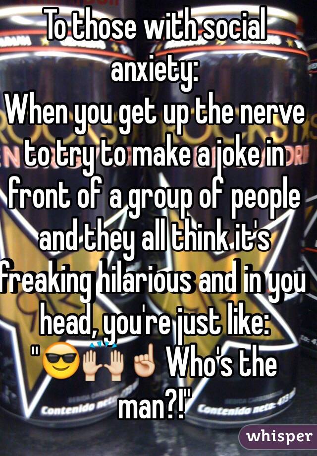 To those with social anxiety:
When you get up the nerve to try to make a joke in front of a group of people and they all think it's freaking hilarious and in you head, you're just like:
"😎🙌☝️Who's the man?!"