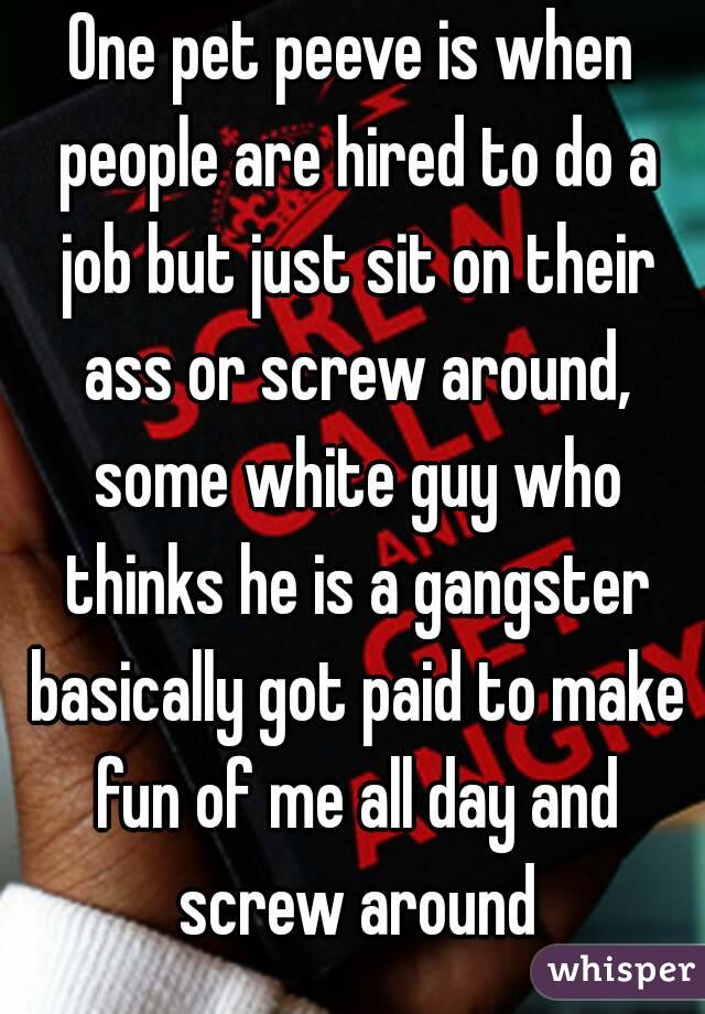 One pet peeve is when people are hired to do a job but just sit on their ass or screw around, some white guy who thinks he is a gangster basically got paid to make fun of me all day and screw around