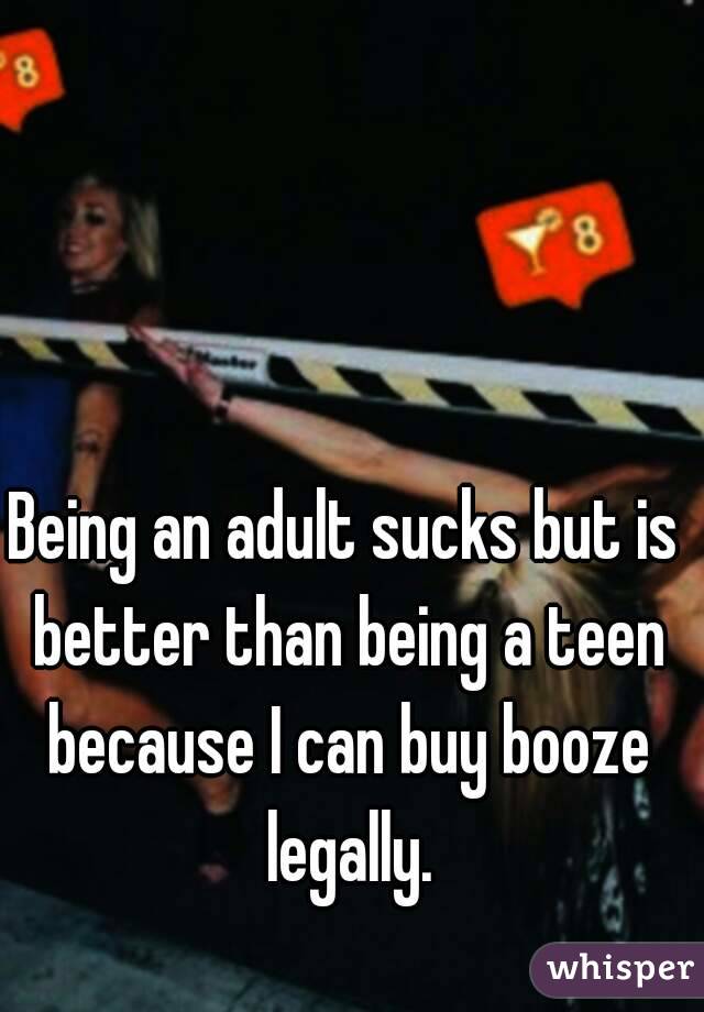 Being an adult sucks but is better than being a teen because I can buy booze legally.