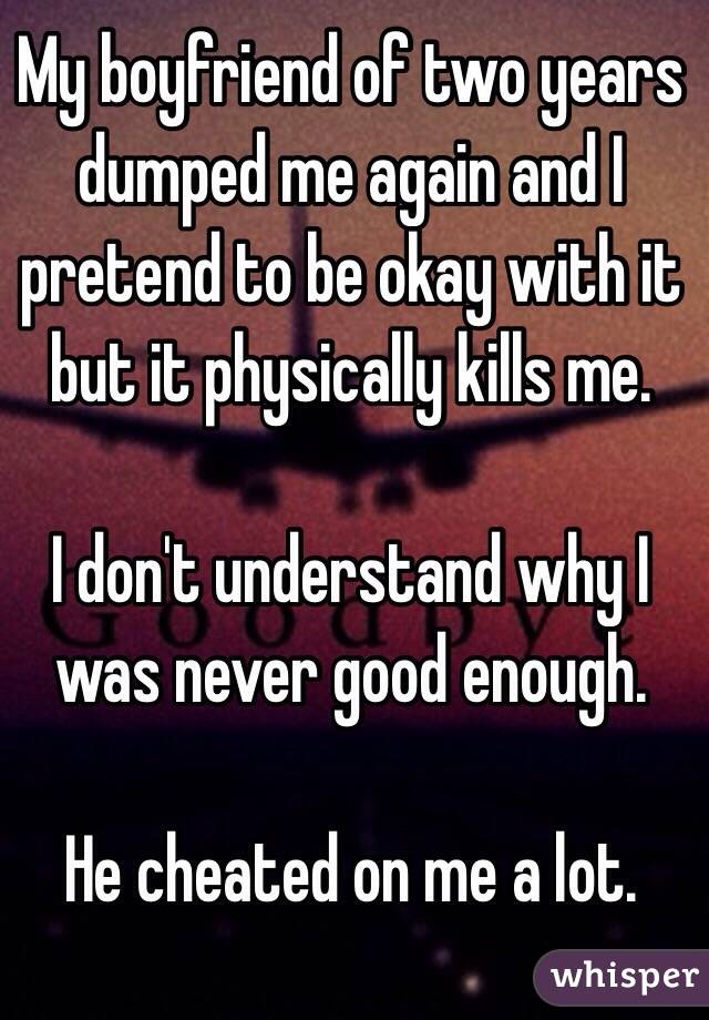 My boyfriend of two years dumped me again and I pretend to be okay with it but it physically kills me. 

I don't understand why I was never good enough. 

He cheated on me a lot. 