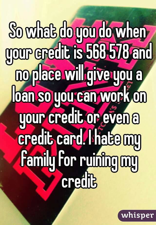 So what do you do when your credit is 568 578 and no place will give you a loan so you can work on your credit or even a credit card. I hate my family for ruining my credit