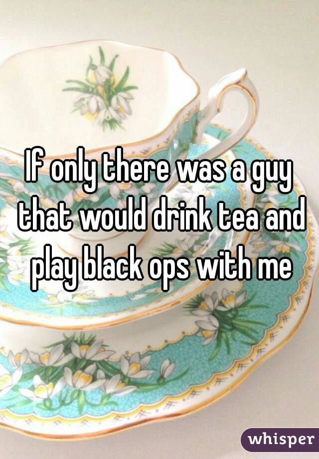 If only there was a guy that would drink tea and play black ops with me