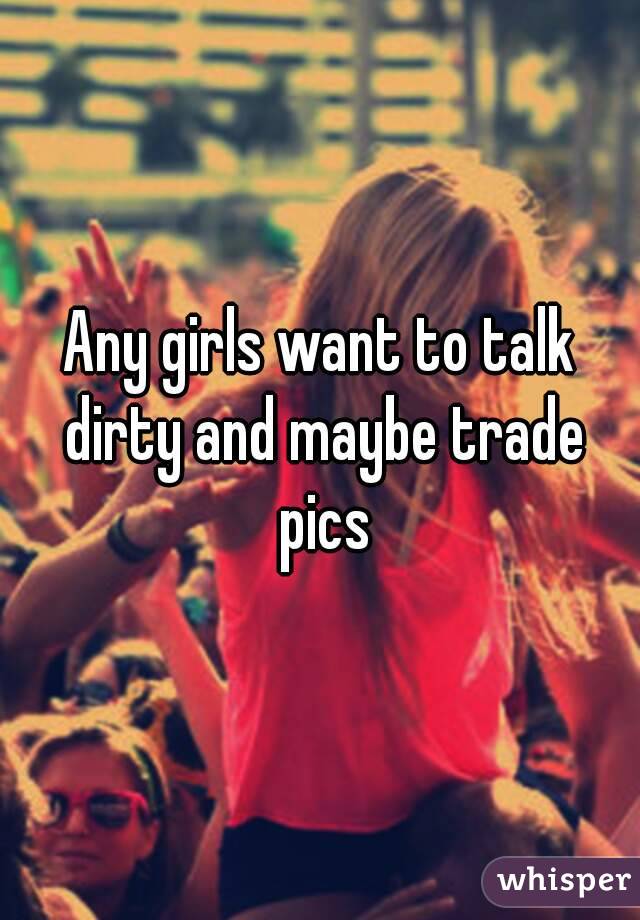 Any girls want to talk dirty and maybe trade pics