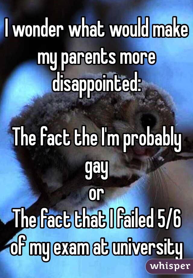 I wonder what would make my parents more disappointed: 

The fact the I'm probably gay
 or 
The fact that I failed 5/6 of my exam at university