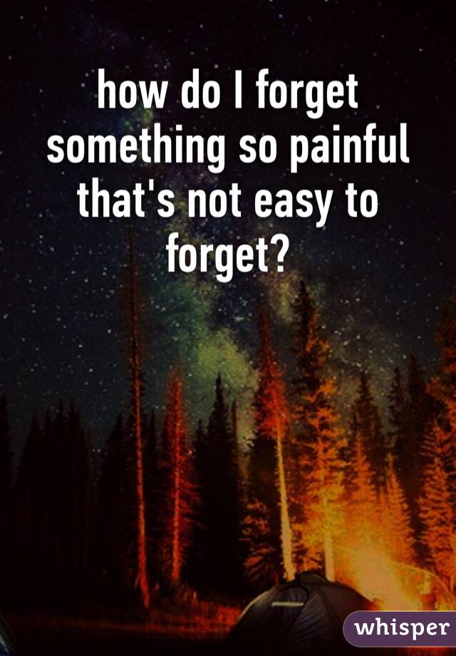 how do I forget something so painful that's not easy to forget?