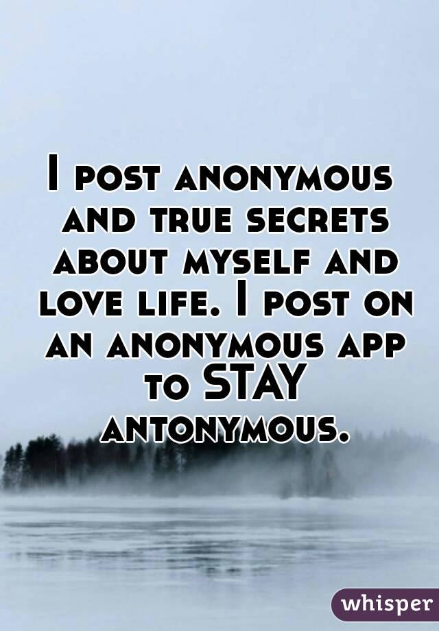 I post anonymous and true secrets about myself and love life. I post on an anonymous app to STAY antonymous.