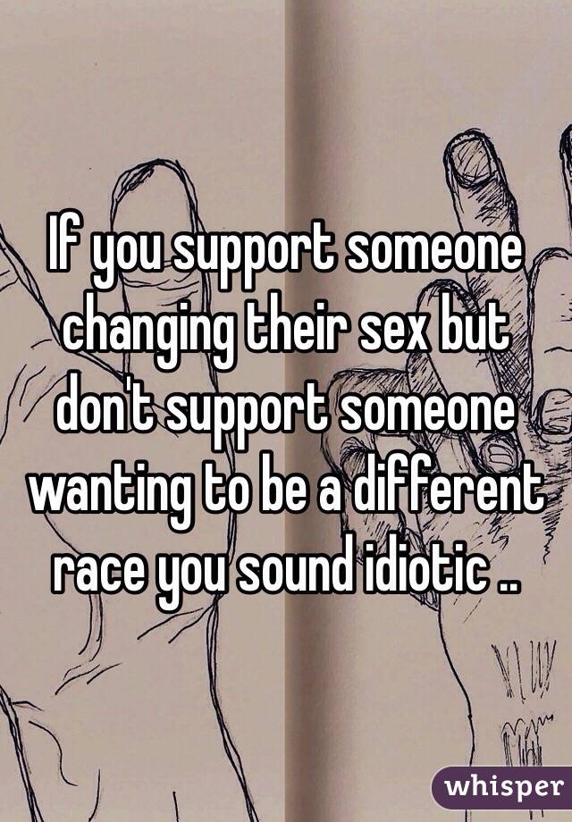 If you support someone changing their sex but don't support someone wanting to be a different race you sound idiotic ..