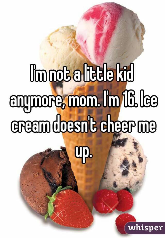 I'm not a little kid anymore, mom. I'm 16. Ice cream doesn't cheer me up.